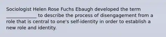 Sociologist Helen Rose Fuchs Ebaugh developed the term _____________ to describe the process of disengagement from a role that is central to one's self-identity in order to establish a new role and identity.