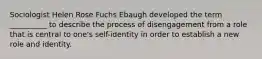 Sociologist Helen Rose Fuchs Ebaugh developed the term __________ to describe the process of disengagement from a role that is central to one's self-identity in order to establish a new role and identity.