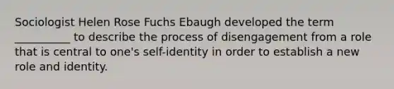 Sociologist Helen Rose Fuchs Ebaugh developed the term __________ to describe the process of disengagement from a role that is central to one's self-identity in order to establish a new role and identity.