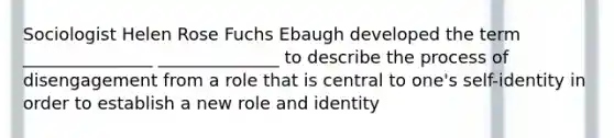 Sociologist Helen Rose Fuchs Ebaugh developed the term _______________ ______________ to describe the process of disengagement from a role that is central to one's self-identity in order to establish a new role and identity