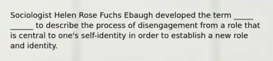 Sociologist Helen Rose Fuchs Ebaugh developed the term _____ ______ to describe the process of disengagement from a role that is central to one's self-identity in order to establish a new role and identity.