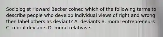 Sociologist Howard Becker coined which of the following terms to describe people who develop individual views of right and wrong then label others as deviant? A. deviants B. moral entrepreneurs C. moral deviants D. moral relativists