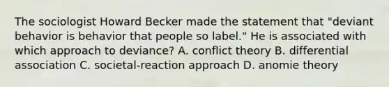 The sociologist Howard Becker made the statement that "deviant behavior is behavior that people so label." He is associated with which approach to deviance? A. conflict theory B. differential association C. societal-reaction approach D. anomie theory