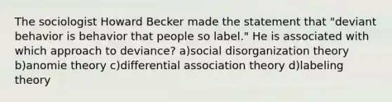 The sociologist Howard Becker made the statement that "deviant behavior is behavior that people so label." He is associated with which approach to deviance? a)social disorganization theory b)anomie theory c)differential association theory d)labeling theory