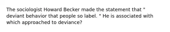 The sociologist Howard Becker made the statement that " deviant behavior that people so label. " He is associated with which approached to deviance?