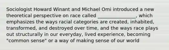 Sociologist Howard Winant and Michael Omi introduced a new theoretical perspective on race called ________________, which emphasizes the ways racial categories are created, inhabited, transformed, and destroyed over time, and the ways race plays out structurally in our everyday, lived experience, becoming "common sense" or a way of making sense of our world