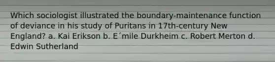 Which sociologist illustrated the boundary-maintenance function of deviance in his study of Puritans in 17th-century New England? a. Kai Erikson b. E´mile Durkheim c. Robert Merton d. Edwin Sutherland