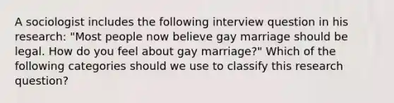 A sociologist includes the following interview question in his research: "Most people now believe gay marriage should be legal. How do you feel about gay marriage?" Which of the following categories should we use to classify this research question?