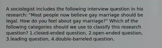 A sociologist includes the following interview question in his research: "Most people now believe gay marriage should be legal. How do you feel about gay marriage?" Which of the following categories should we use to classify this research question? 1.closed-ended question, 2.open-ended question, 3.leading question, 4.double-barreled question,