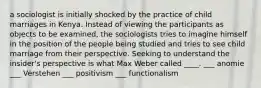 a sociologist is initially shocked by the practice of child marriages in Kenya. Instead of viewing the participants as objects to be examined, the sociologists tries to imagine himself in the position of the people being studied and tries to see child marriage from their perspective. Seeking to understand the insider's perspective is what Max Weber called ____. ___ anomie ___ Verstehen ___ positivism ___ functionalism