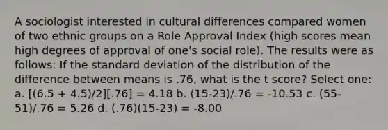 A sociologist interested in cultural differences compared women of two ethnic groups on a Role Approval Index (high scores mean high degrees of approval of one's social role). The results were as follows: If the standard deviation of the distribution of the difference between means is .76, what is the t score? Select one: a. [(6.5 + 4.5)/2][.76] = 4.18 b. (15-23)/.76 = -10.53 c. (55-51)/.76 = 5.26 d. (.76)(15-23) = -8.00