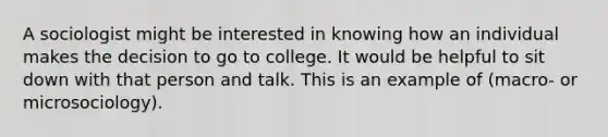 A sociologist might be interested in knowing how an individual makes the decision to go to college. It would be helpful to sit down with that person and talk. This is an example of (macro- or microsociology).