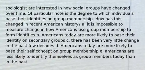 sociologist are interested in how social groups have changed over time. Of particular note is the degree to which individuals base their identities on group membership. How has this changed in recent American history? a. it is impossible to measure change in how Americans use group membership to form identities b. Americans today are more likely to base their identity on secondary groups c. there has been very little change in the past few decades d. Americans today are more likely to base their self concept on group membership e. americans are less likely to identify themselves as group members today than in the past