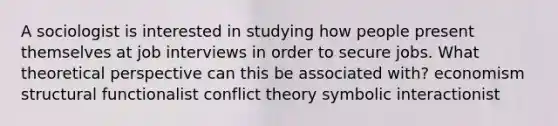 A sociologist is interested in studying how people present themselves at job interviews in order to secure jobs. What theoretical perspective can this be associated with? economism structural functionalist conflict theory symbolic interactionist