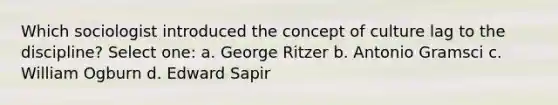 Which sociologist introduced the concept of culture lag to the discipline? Select one: a. George Ritzer b. Antonio Gramsci c. William Ogburn d. Edward Sapir