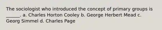 The sociologist who introduced the concept of primary groups is ______. a. Charles Horton Cooley b. George Herbert Mead c. Georg Simmel d. Charles Page