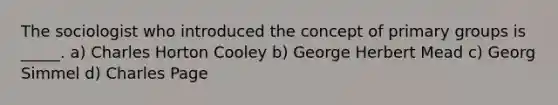 The sociologist who introduced the concept of primary groups is _____. a) Charles Horton Cooley b) George Herbert Mead c) Georg Simmel d) Charles Page