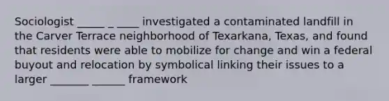 Sociologist _____ _ ____ investigated a contaminated landfill in the Carver Terrace neighborhood of Texarkana, Texas, and found that residents were able to mobilize for change and win a federal buyout and relocation by symbolical linking their issues to a larger _______ ______ framework