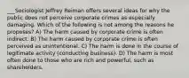 ___Sociologist Jeffrey Reiman offers several ideas for why the public does not perceive corporate crimes as especially damaging. Which of the following is not among the reasons he proposes? A) The harm caused by corporate crime is often indirect. B) The harm caused by corporate crime is often perceived as unintentional. C) The harm is done in the course of legitimate activity (conducting business). D) The harm is most often done to those who are rich and powerful, such as shareholders.