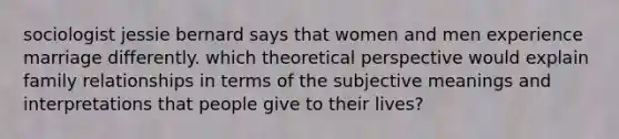 sociologist jessie bernard says that women and men experience marriage differently. which theoretical perspective would explain family relationships in terms of the subjective meanings and interpretations that people give to their lives?