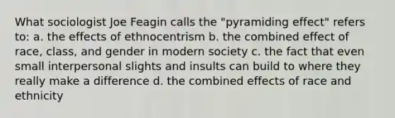 What sociologist Joe Feagin calls the "pyramiding effect" refers to: a. the effects of ethnocentrism b. the combined effect of race, class, and gender in modern society c. the fact that even small interpersonal slights and insults can build to where they really make a difference d. the combined effects of race and ethnicity