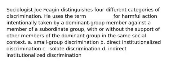 Sociologist Joe Feagin distinguishes four different categories of discrimination. He uses the term __________ for harmful action intentionally taken by a dominant-group member against a member of a subordinate group, with or without the support of other members of the dominant group in the same social context. a. small-group discrimination b. direct institutionalized discrimination c. isolate discrimination d. indirect institutionalized discrimination