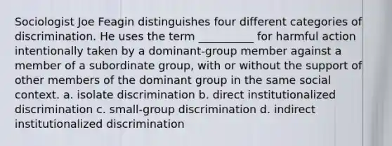 Sociologist Joe Feagin distinguishes four different categories of discrimination. He uses the term __________ for harmful action intentionally taken by a dominant-group member against a member of a subordinate group, with or without the support of other members of the dominant group in the same social context.​ a. ​isolate discrimination b. ​direct institutionalized discrimination c. ​small-group discrimination d. ​indirect institutionalized discrimination