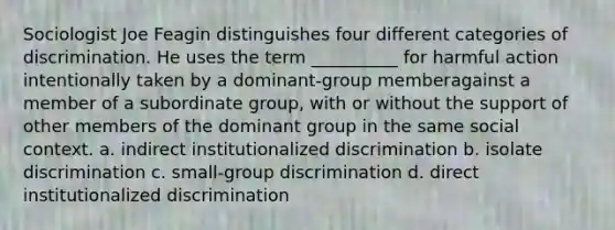 Sociologist Joe Feagin distinguishes four different categories of discrimination. He uses the term __________ for harmful action intentionally taken by a dominant-group memberagainst a member of a subordinate group, with or without the support of other members of the dominant group in the same social context. a. indirect institutionalized discrimination b. isolate discrimination c. small-group discrimination d. direct institutionalized discrimination