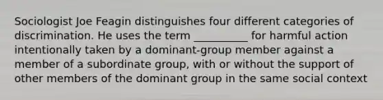 Sociologist Joe Feagin distinguishes four different categories of discrimination. He uses the term __________ for harmful action intentionally taken by a dominant-group member against a member of a subordinate group, with or without the support of other members of the dominant group in the same social context