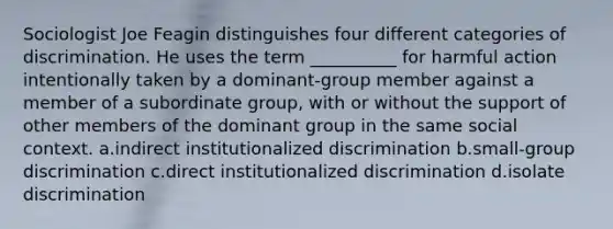 Sociologist Joe Feagin distinguishes four different categories of discrimination. He uses the term __________ for harmful action intentionally taken by a dominant-group member against a member of a subordinate group, with or without the support of other members of the dominant group in the same social context.​ a.​indirect institutionalized discrimination b.​small-group discrimination c.​direct institutionalized discrimination d.​isolate discrimination