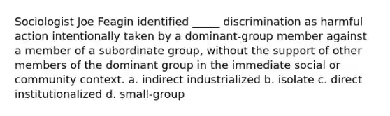 Sociologist Joe Feagin identified _____ discrimination as harmful action intentionally taken by a dominant-group member against a member of a subordinate group, without the support of other members of the dominant group in the immediate social or community context. a. indirect industrialized b. isolate c. direct institutionalized d. small-group