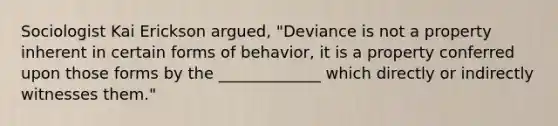 Sociologist Kai Erickson argued, "Deviance is not a property inherent in certain forms of behavior, it is a property conferred upon those forms by the _____________ which directly or indirectly witnesses them."