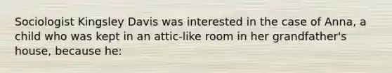 Sociologist Kingsley Davis was interested in the case of Anna, a child who was kept in an attic-like room in her grandfather's house, because he: