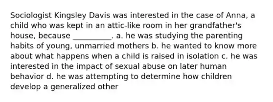 Sociologist Kingsley Davis was interested in the case of Anna, a child who was kept in an attic‑like room in her grandfather's house, because __________. a. he was studying the parenting habits of young, unmarried mothers b. he wanted to know more about what happens when a child is raised in isolation c. he was interested in the impact of sexual abuse on later human behavior d. he was attempting to determine how children develop a generalized other