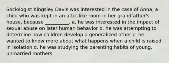 Sociologist Kingsley Davis was interested in the case of Anna, a child who was kept in an attic‑like room in her grandfather's house, because __________. a. he was interested in the impact of sexual abuse on later human behavior b. he was attempting to determine how children develop a generalized other c. he wanted to know more about what happens when a child is raised in isolation d. he was studying the parenting habits of young, unmarried mothers