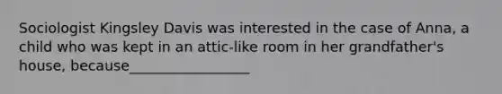 Sociologist Kingsley Davis was interested in the case of Anna, a child who was kept in an attic-like room in her grandfather's house, because_________________