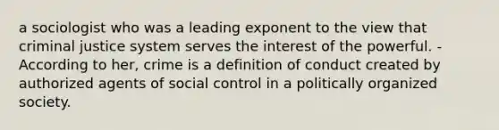 a sociologist who was a leading exponent to the view that criminal justice system serves the interest of the powerful. - According to her, crime is a definition of conduct created by authorized agents of social control in a politically organized society.