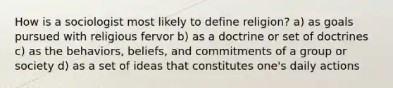 How is a sociologist most likely to define religion? a) as goals pursued with religious fervor b) as a doctrine or set of doctrines c) as the behaviors, beliefs, and commitments of a group or society d) as a set of ideas that constitutes one's daily actions