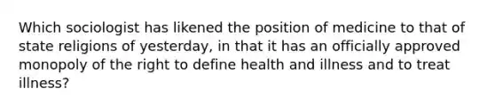 Which sociologist has likened the position of medicine to that of state religions of yesterday, in that it has an officially approved monopoly of the right to define health and illness and to treat illness?