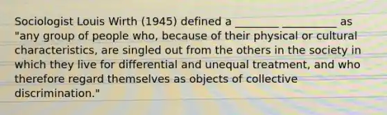 Sociologist Louis Wirth (1945) defined a ________ __________ as "any group of people who, because of their physical or cultural characteristics, are singled out from the others in the society in which they live for differential and unequal treatment, and who therefore regard themselves as objects of collective discrimination."