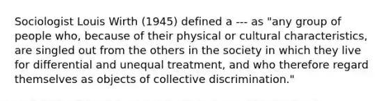 Sociologist Louis Wirth (1945) defined a --- as "any group of people who, because of their physical or cultural characteristics, are singled out from the others in the society in which they live for differential and unequal treatment, and who therefore regard themselves as objects of collective discrimination."