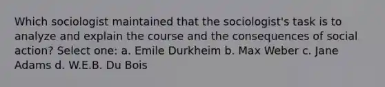 Which sociologist maintained that the sociologist's task is to analyze and explain the course and the consequences of social action? Select one: a. Emile Durkheim b. Max Weber c. Jane Adams d. W.E.B. Du Bois