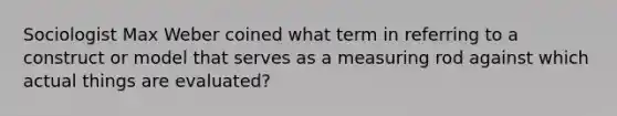 Sociologist Max Weber coined what term in referring to a construct or model that serves as a measuring rod against which actual things are evaluated?