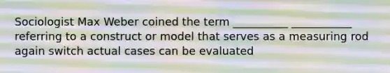 Sociologist Max Weber coined the term __________ ___________ referring to a construct or model that serves as a measuring rod again switch actual cases can be evaluated