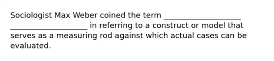 Sociologist Max Weber coined the term ____________________ ____________________ in referring to a construct or model that serves as a measuring rod against which actual cases can be evaluated.