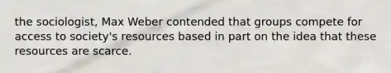 the sociologist, Max Weber contended that groups compete for access to society's resources based in part on the idea that these resources are scarce.