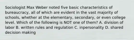 Sociologist Max Weber noted five basic characteristics of bureaucracy, all of which are evident in the vast majority of schools, whether at the elementary, secondary, or even college level. Which of the following is NOT one of them? A. division of labor B. written rules and regulation C. inpersonality D. shared <a href='https://www.questionai.com/knowledge/kuI1pP196d-decision-making' class='anchor-knowledge'>decision making</a>