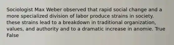 Sociologist Max Weber observed that rapid social change and a more specialized division of labor produce strains in society. these strains lead to a breakdown in traditional organization, values, and authority and to a dramatic increase in anomie. True False