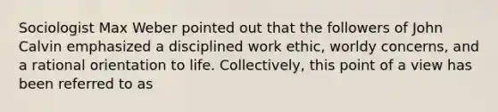 Sociologist Max Weber pointed out that the followers of John Calvin emphasized a disciplined work ethic, worldy concerns, and a rational orientation to life. Collectively, this point of a view has been referred to as