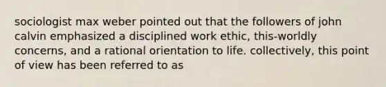 sociologist max weber pointed out that the followers of john calvin emphasized a disciplined work ethic, this-worldly concerns, and a rational orientation to life. collectively, this point of view has been referred to as